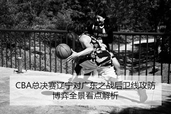 CBA总决赛辽宁对广东之战后卫线攻防博弈全景看点解析