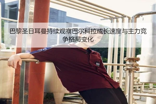 巴黎圣日耳曼持续观察巴尔科拉成长速度与主力竞争格局变化