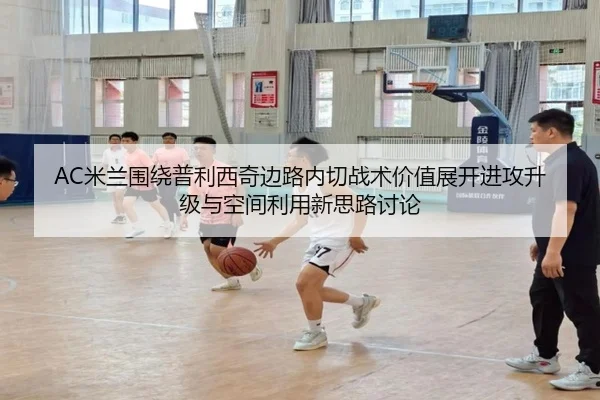 AC米兰围绕普利西奇边路内切战术价值展开进攻升级与空间利用新思路讨论