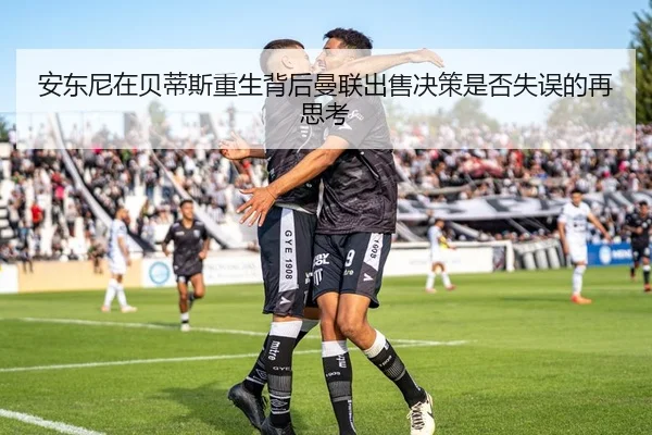 安东尼在贝蒂斯重生背后曼联出售决策是否失误的再思考